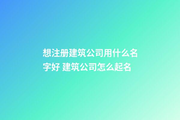 想注册建筑公司用什么名字好 建筑公司怎么起名-第1张-公司起名-玄机派